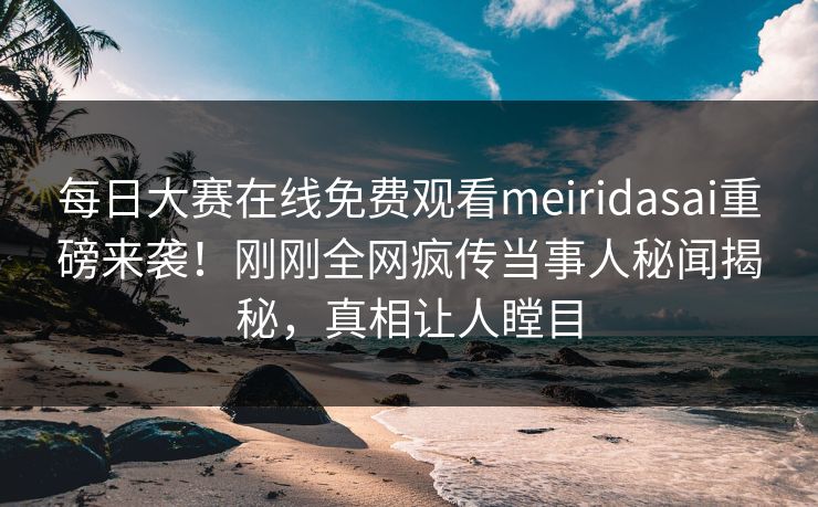 每日大赛在线免费观看meiridasai重磅来袭！刚刚全网疯传当事人秘闻揭秘，真相让人瞠目