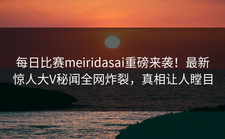 每日比赛meiridasai重磅来袭！最新惊人大V秘闻全网炸裂，真相让人瞠目