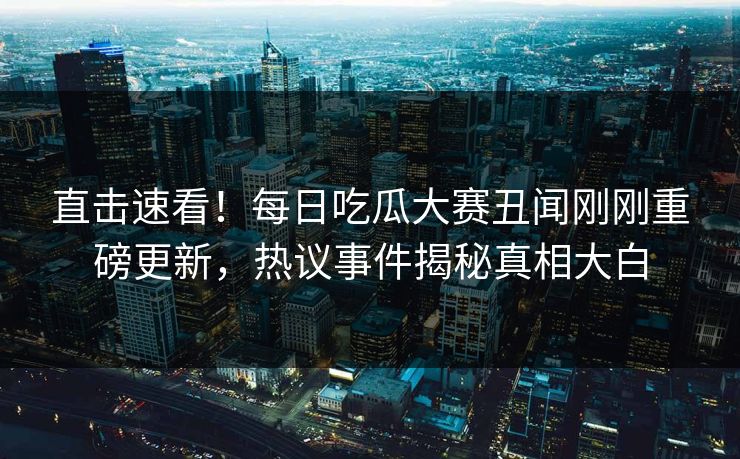 直击速看！每日吃瓜大赛丑闻刚刚重磅更新，热议事件揭秘真相大白