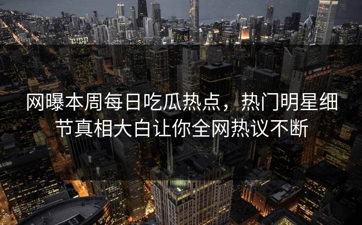网曝本周每日吃瓜热点，热门明星细节真相大白让你全网热议不断