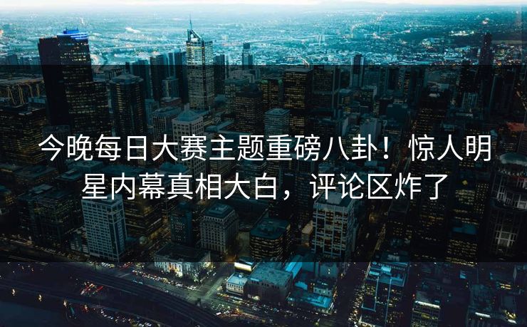 今晚每日大赛主题重磅八卦！惊人明星内幕真相大白，评论区炸了