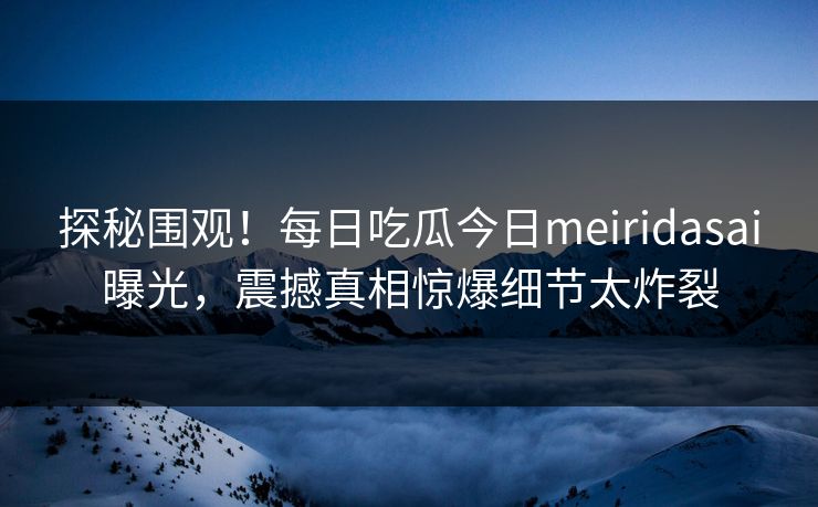 探秘围观！每日吃瓜今日meiridasai曝光，震撼真相惊爆细节太炸裂