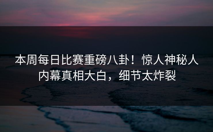 本周每日比赛重磅八卦！惊人神秘人内幕真相大白，细节太炸裂