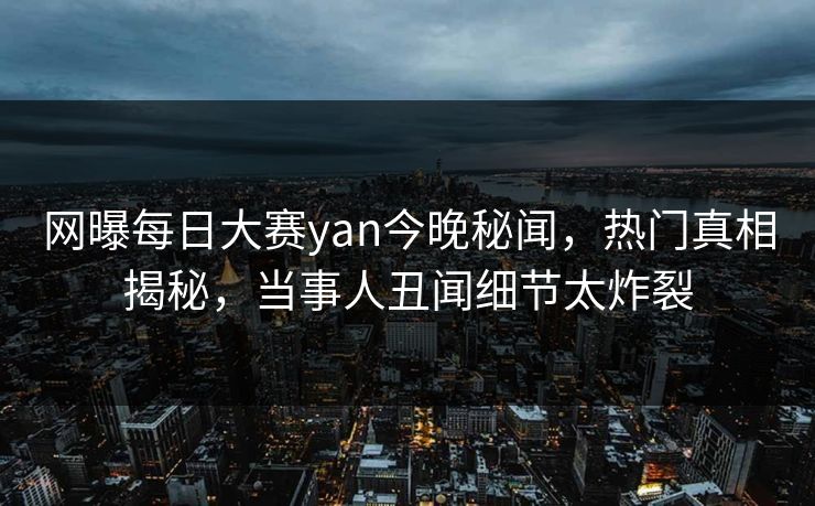 网曝每日大赛yan今晚秘闻,热门真相揭秘,当事人丑闻细节太炸裂 网曝每日大赛yan今晚秘闻,热门真相揭秘,当事人丑闻细节太炸裂