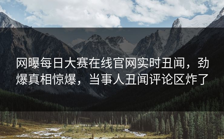 网曝每日大赛在线官网实时丑闻，劲爆真相惊爆，当事人丑闻评论区炸了