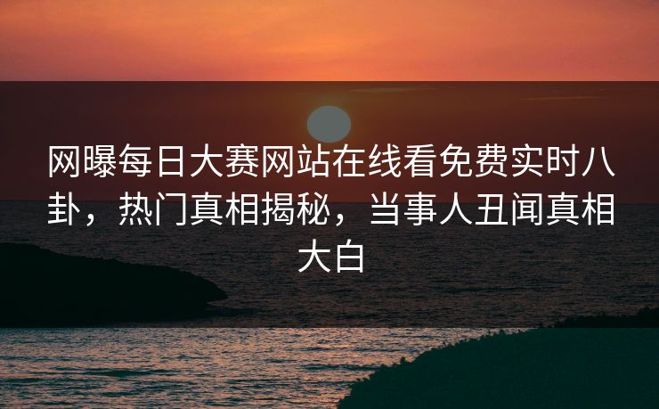 网曝每日大赛网站在线看免费实时八卦，热门真相揭秘，当事人丑闻真相大白