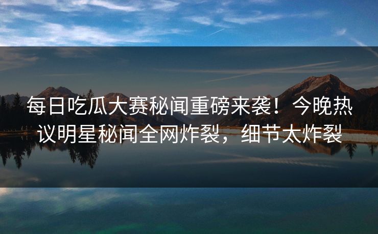 每日吃瓜大赛秘闻重磅来袭！今晚热议明星秘闻全网炸裂，细节太炸裂