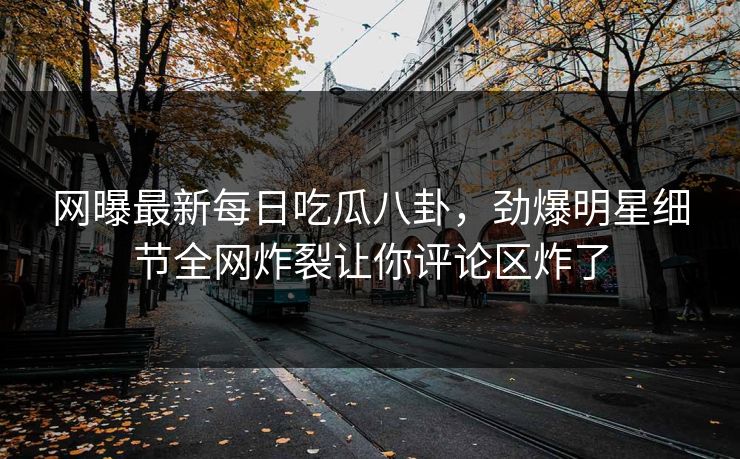 网曝最新每日吃瓜八卦，劲爆明星细节全网炸裂让你评论区炸了