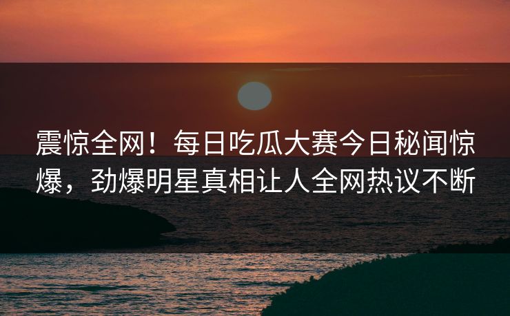 震惊全网！每日吃瓜大赛今日秘闻惊爆，劲爆明星真相让人全网热议不断