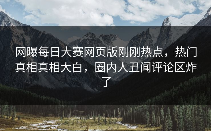 网曝每日大赛网页版刚刚热点，热门真相真相大白，圈内人丑闻评论区炸了