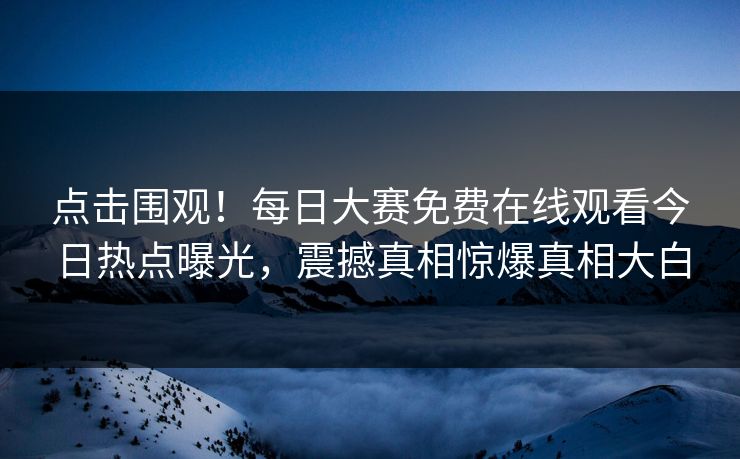 点击围观！每日大赛免费在线观看今日热点曝光，震撼真相惊爆真相大白