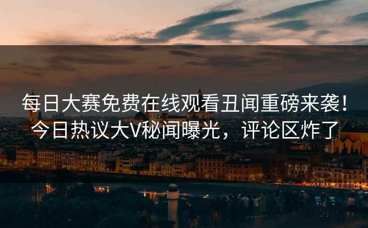 每日大赛免费在线观看丑闻重磅来袭！今日热议大V秘闻曝光，评论区炸了