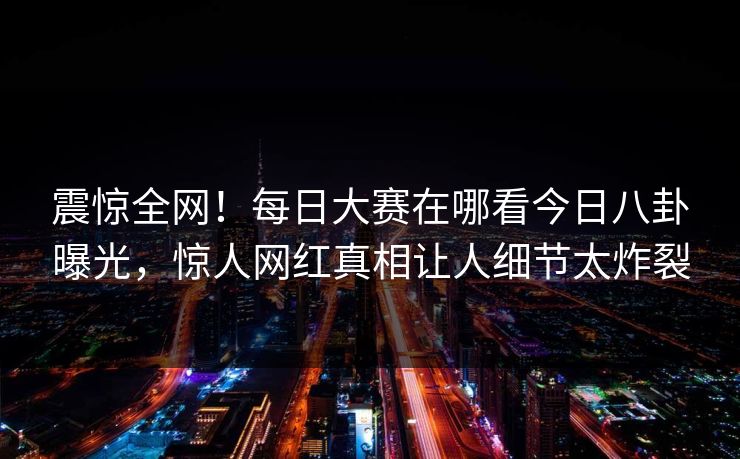 震惊全网！每日大赛在哪看今日八卦曝光，惊人网红真相让人细节太炸裂