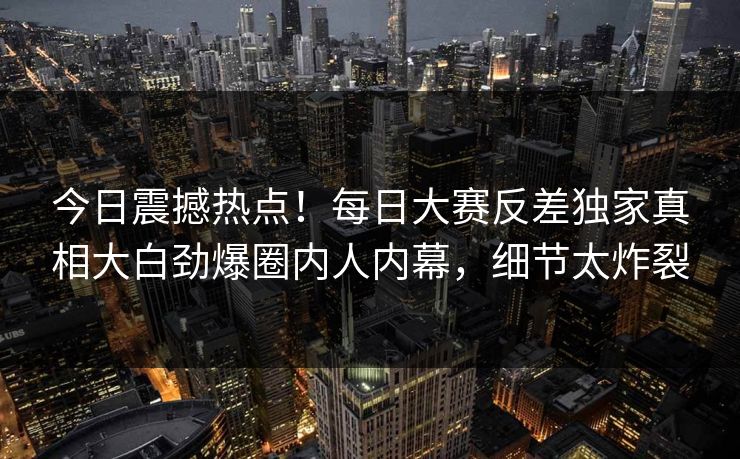 今日震撼热点！每日大赛反差独家真相大白劲爆圈内人内幕，细节太炸裂