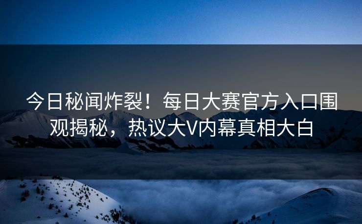 今日秘闻炸裂！每日大赛官方入口围观揭秘，热议大V内幕真相大白