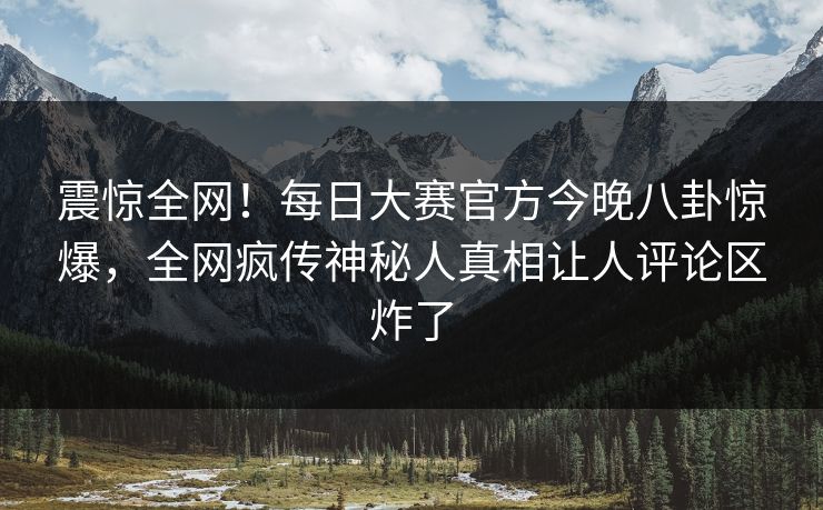 震惊全网！每日大赛官方今晚八卦惊爆，全网疯传神秘人真相让人评论区炸了