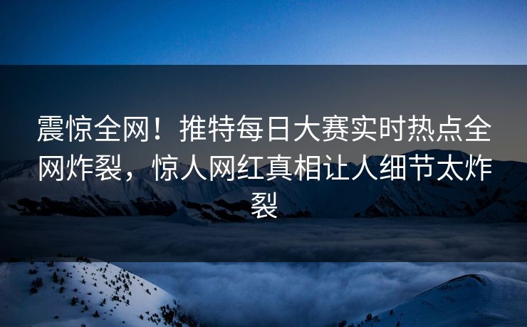 震惊全网！推特每日大赛实时热点全网炸裂，惊人网红真相让人细节太炸裂