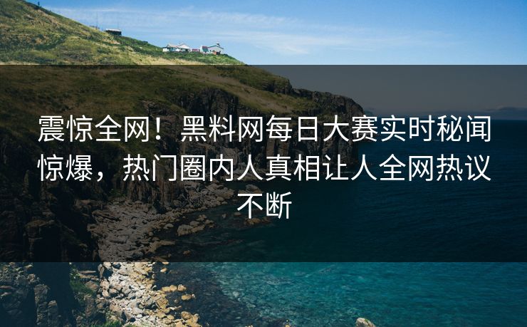 震惊全网！黑料网每日大赛实时秘闻惊爆，热门圈内人真相让人全网热议不断