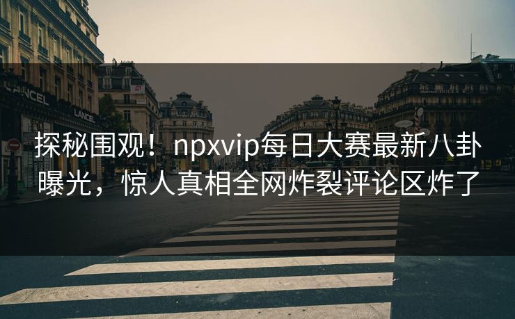 探秘围观！npxvip每日大赛最新八卦曝光，惊人真相全网炸裂评论区炸了