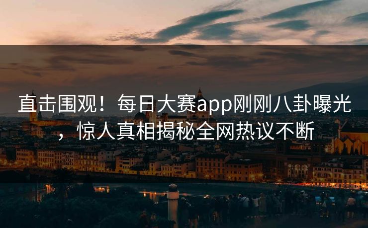 直击围观！每日大赛app刚刚八卦曝光，惊人真相揭秘全网热议不断
