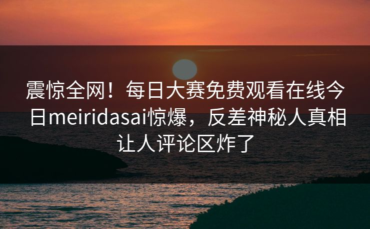 震惊全网！每日大赛免费观看在线今日meiridasai惊爆，反差神秘人真相让人评论区炸了