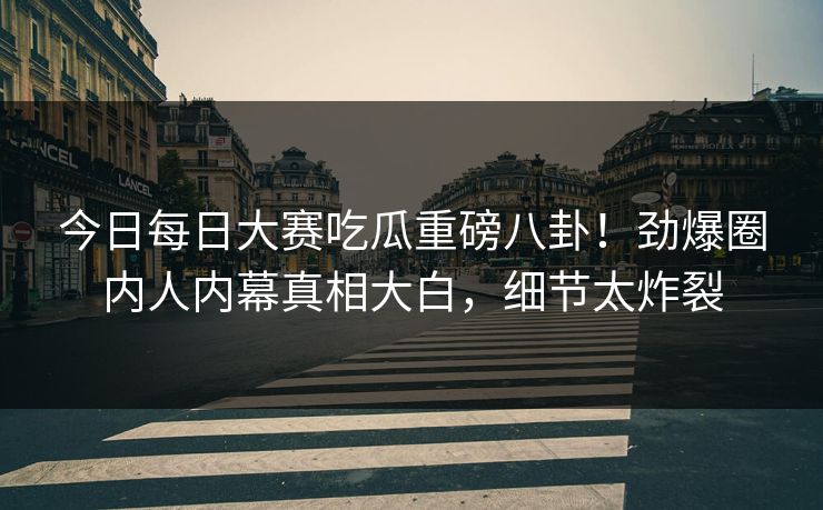 今日每日大赛吃瓜重磅八卦！劲爆圈内人内幕真相大白，细节太炸裂