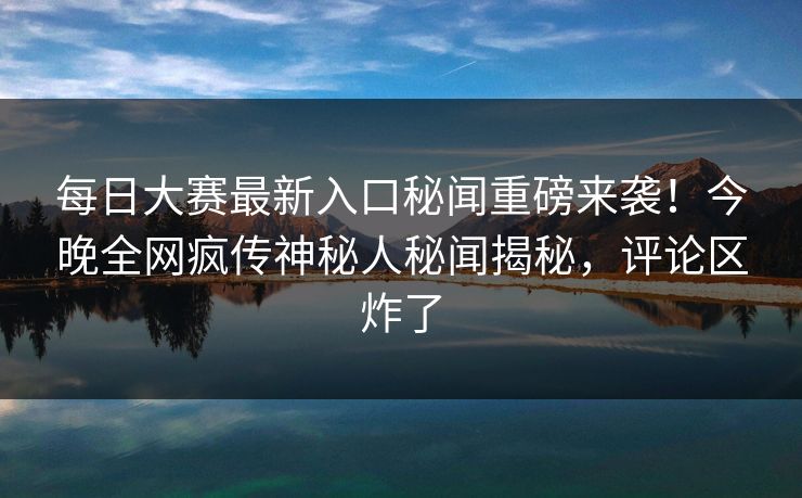 每日大赛最新入口秘闻重磅来袭!今晚全网疯传神秘人秘闻揭秘,评论区炸了 每日大赛最新入口秘闻重磅来袭!今晚全网疯传神秘人秘闻揭秘,评论区炸了