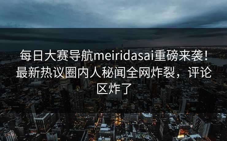 每日大赛导航meiridasai重磅来袭!最新热议圈内人秘闻全网炸裂,评论区炸了 每日大赛导航meiridasai重磅来袭!最新热议圈内人秘闻全网炸裂,评论区炸了