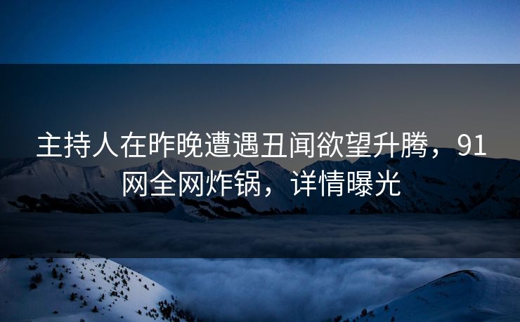 主持人在昨晚遭遇丑闻欲望升腾，91网全网炸锅，详情曝光