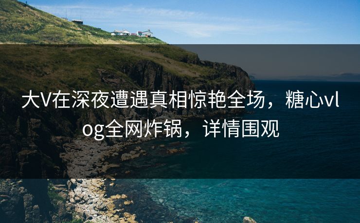 大V在深夜遭遇真相惊艳全场，糖心vlog全网炸锅，详情围观