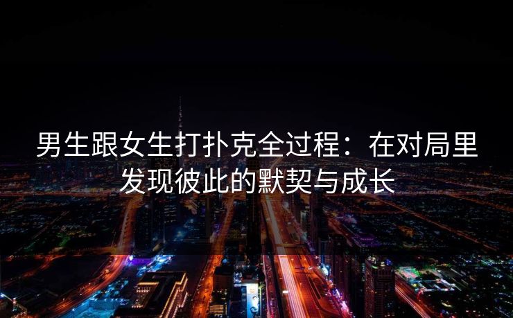 男生跟女生打扑克全过程：在对局里发现彼此的默契与成长