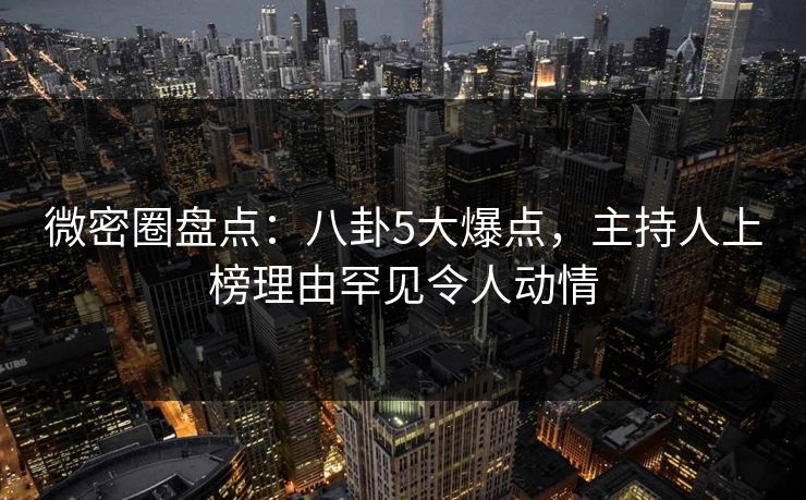 微密圈盘点：八卦5大爆点，主持人上榜理由罕见令人动情