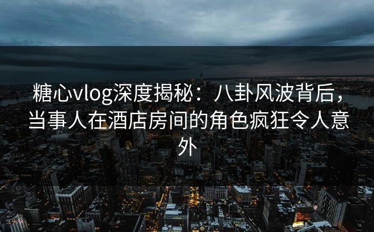 糖心vlog深度揭秘：八卦风波背后，当事人在酒店房间的角色疯狂令人意外