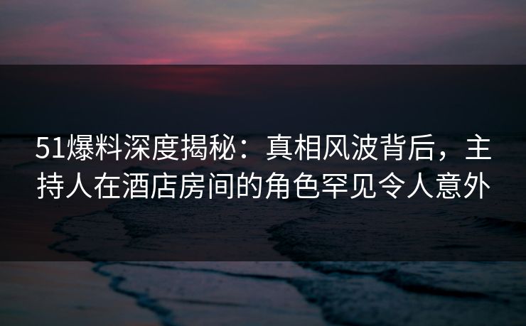 51爆料深度揭秘:真相风波背后,主持人在酒店房间的角色罕见令人意外 51爆料深度揭秘:真相风波背后,主持人在酒店房间的角色罕见令人意外