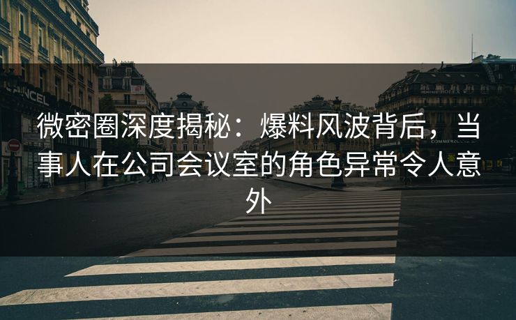 微密圈深度揭秘：爆料风波背后，当事人在公司会议室的角色异常令人意外