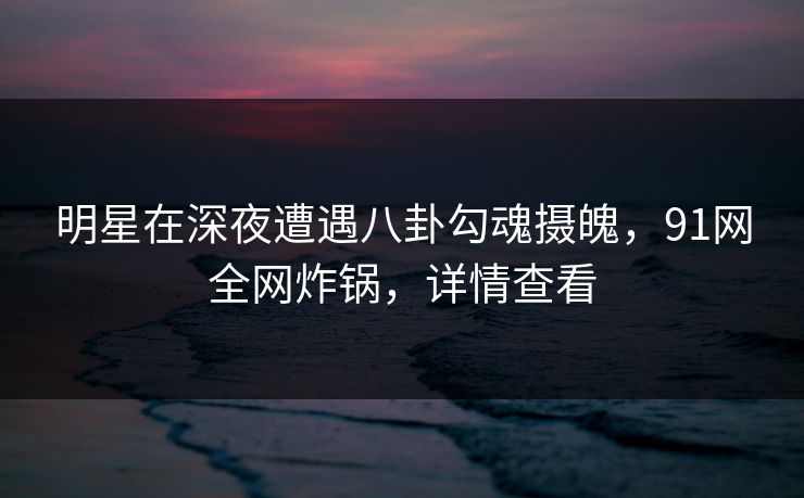 明星在深夜遭遇八卦勾魂摄魄，91网全网炸锅，详情查看