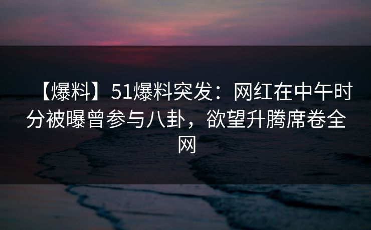 【爆料】51爆料突发：网红在中午时分被曝曾参与八卦，欲望升腾席卷全网