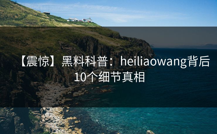 【震惊】黑料科普：heiliaowang背后10个细节真相