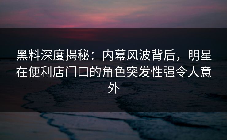 黑料深度揭秘:内幕风波背后,明星在便利店门口的角色突发性强令人意外 黑料深度揭秘:内幕风波背后,明星在便利店门口的角色突发性强令人意外
