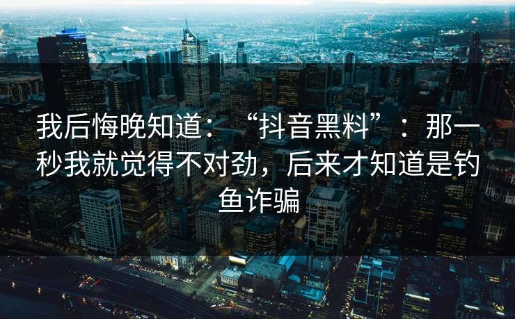 我后悔晚知道：“抖音黑料”：那一秒我就觉得不对劲，后来才知道是钓鱼诈骗