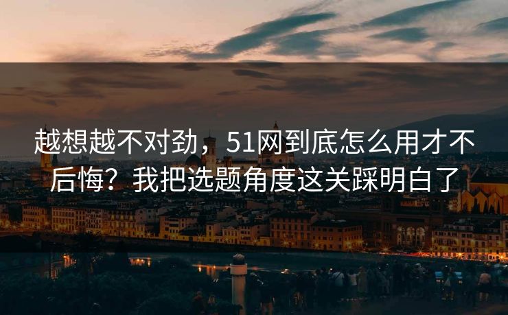 越想越不对劲,51网到底怎么用才不后悔?我把选题角度这关踩明白了 越想越不对劲,51网到底怎么用才不后悔?我把选题角度这关踩明白了