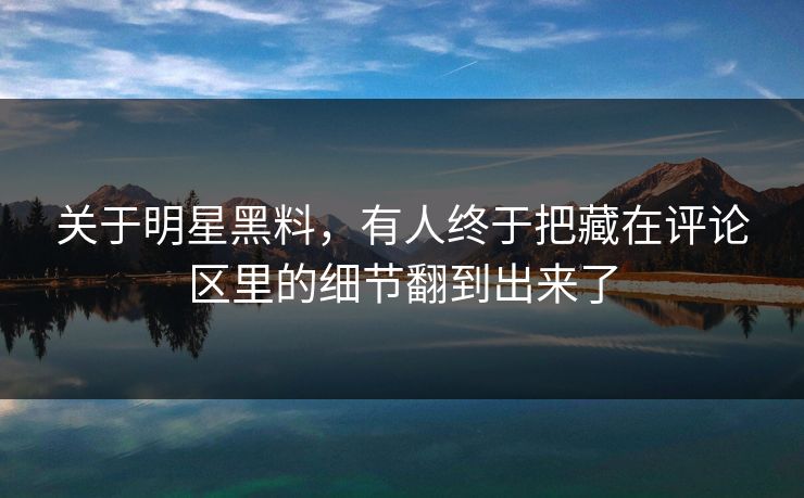 关于明星黑料，有人终于把藏在评论区里的细节翻到出来了