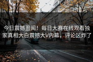 今日震撼丑闻！每日大赛在线观看独家真相大白震撼大V内幕，评论区炸了