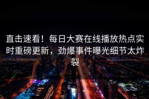 直击速看！每日大赛在线播放热点实时重磅更新，劲爆事件曝光细节太炸裂