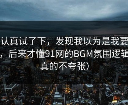 我认真试了下，发现我以为是我要求高，后来才懂91网的BGM氛围逻辑（真的不夸张）