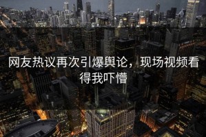 网友热议再次引爆舆论，现场视频看得我吓懵