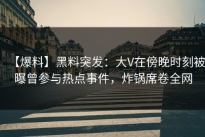 【爆料】黑料突发：大V在傍晚时刻被曝曾参与热点事件，炸锅席卷全网