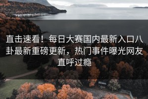 直击速看！每日大赛国内最新入口八卦最新重磅更新，热门事件曝光网友直呼过瘾