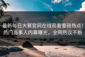 最新每日大赛官网在线观看重磅热点！热门当事人内幕曝光，全网热议不断
