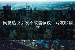 网友热议引发不敢信争议，网友吵翻了